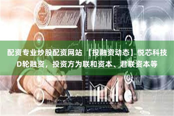 配资专业炒股配资网站 【投融资动态】悦芯科技D轮融资，投资方为联和资本、君联资本等