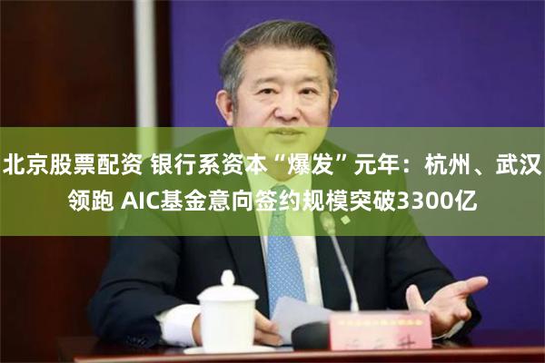 北京股票配资 银行系资本“爆发”元年：杭州、武汉领跑 AIC基金意向签约规模突破3300亿