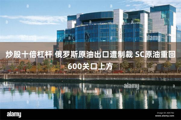 炒股十倍杠杆 俄罗斯原油出口遭制裁 SC原油重回600关口上方