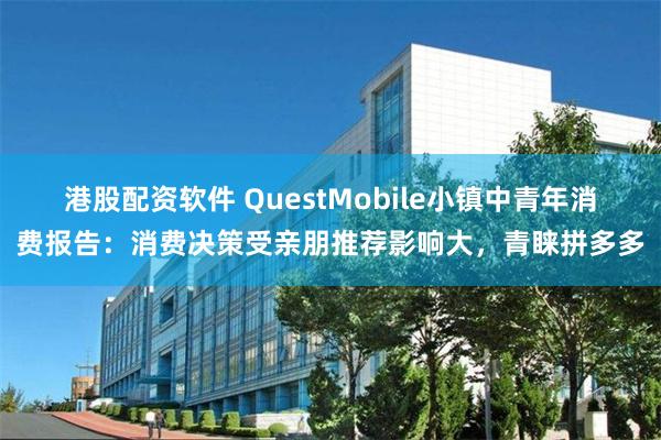港股配资软件 QuestMobile小镇中青年消费报告：消费决策受亲朋推荐影响大，青睐拼多多