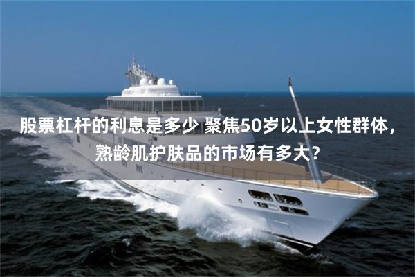 股票杠杆的利息是多少 聚焦50岁以上女性群体，熟龄肌护肤品的市场有多大？