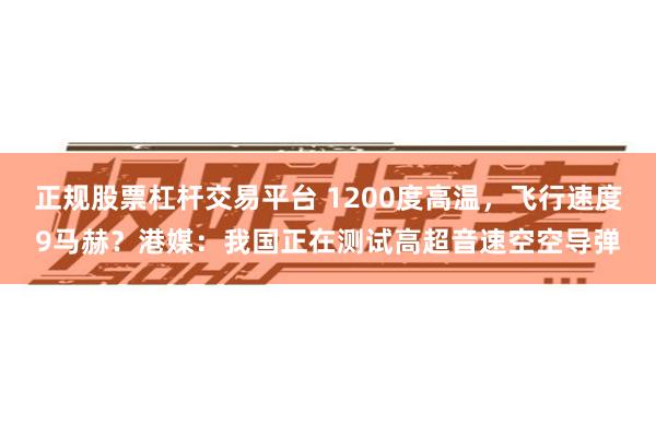 正规股票杠杆交易平台 1200度高温，飞行速度9马赫？港媒：我国正在测试高超音速空空导弹