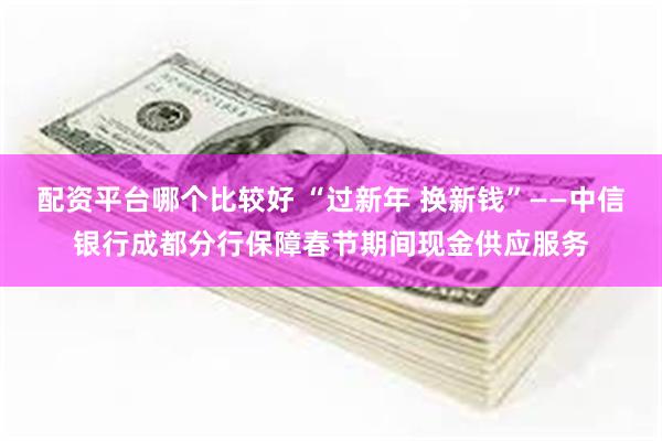 配资平台哪个比较好 “过新年 换新钱”——中信银行成都分行保障春节期间现金供应服务