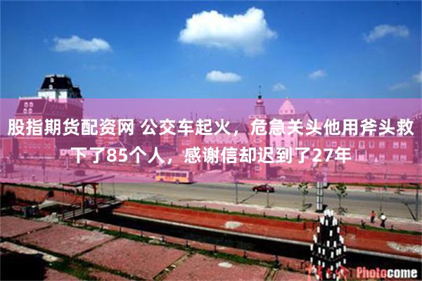 股指期货配资网 公交车起火，危急关头他用斧头救下了85个人，感谢信却迟到了27年