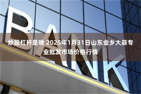 炒股杠杆是啥 2025年1月31日山东金乡大蒜专业批发市场价格行情