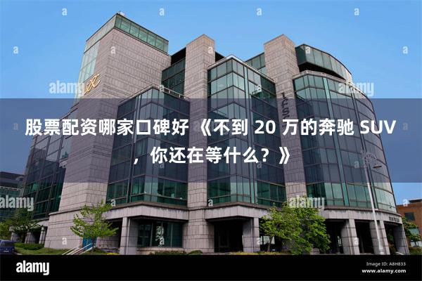 股票配资哪家口碑好 《不到 20 万的奔驰 SUV，你还在等什么？》