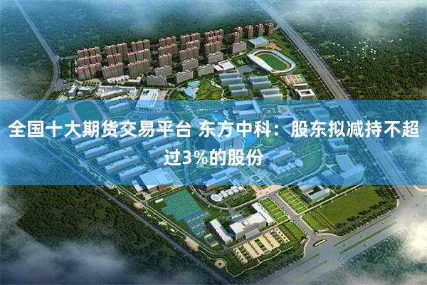 全国十大期货交易平台 东方中科：股东拟减持不超过3%的股份