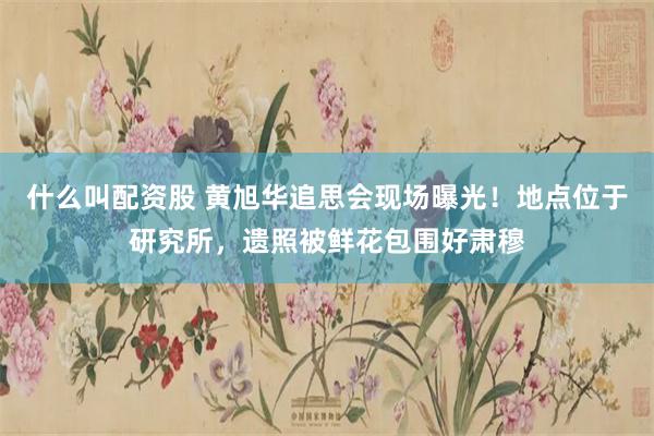什么叫配资股 黄旭华追思会现场曝光！地点位于研究所，遗照被鲜花包围好肃穆