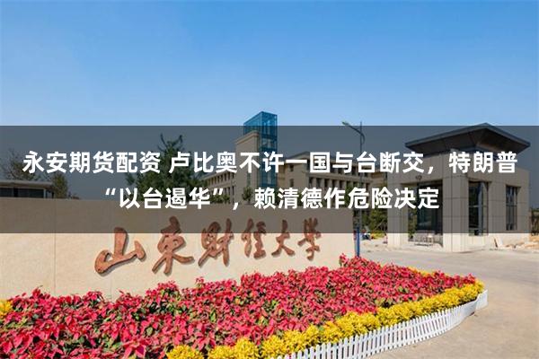 永安期货配资 卢比奥不许一国与台断交，特朗普“以台遏华”，赖清德作危险决定
