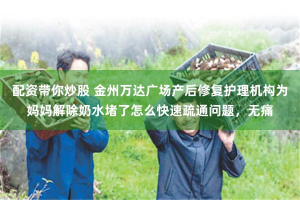 配资带你炒股 金州万达广场产后修复护理机构为妈妈解除奶水堵了怎么快速疏通问题，无痛