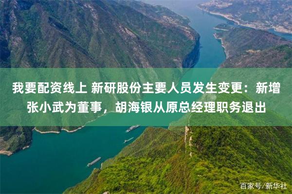 我要配资线上 新研股份主要人员发生变更：新增张小武为董事，胡海银从原总经理职务退出