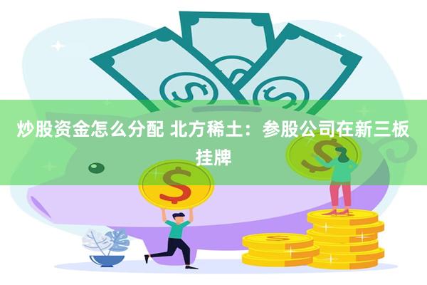 炒股资金怎么分配 北方稀土：参股公司在新三板挂牌