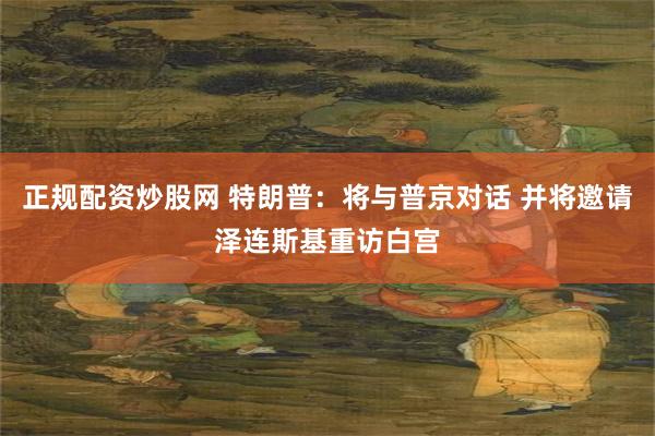 正规配资炒股网 特朗普：将与普京对话 并将邀请泽连斯基重访白宫