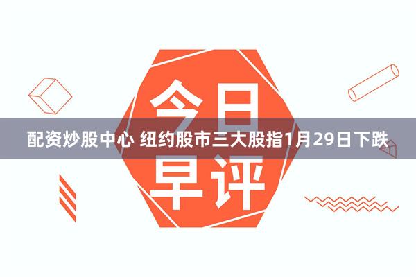 配资炒股中心 纽约股市三大股指1月29日下跌