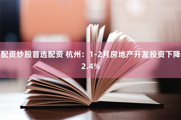配资炒股首选配资 杭州：1-2月房地产开发投资下降2.4%