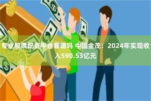 专业股票配资平台靠谱吗 中国金茂：2024年实现收入590.53亿元