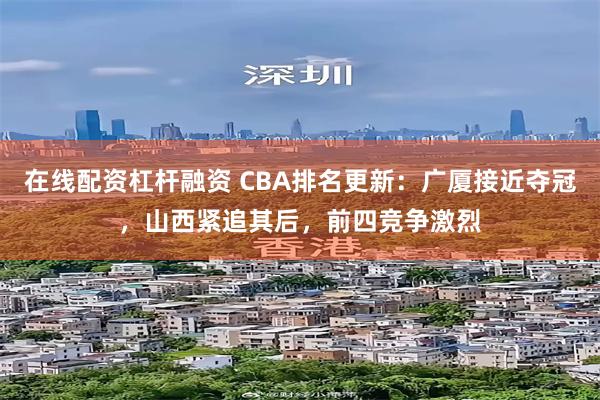 在线配资杠杆融资 CBA排名更新：广厦接近夺冠，山西紧追其后，前四竞争激烈