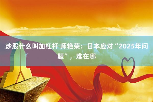 炒股什么叫加杠杆 师艳荣：日本应对“2025年问题”，难在哪