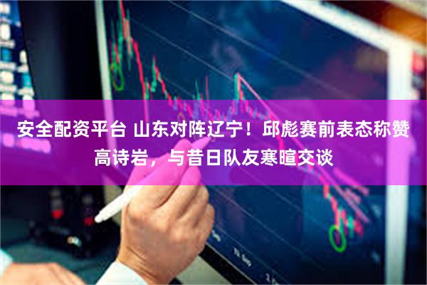 安全配资平台 山东对阵辽宁！邱彪赛前表态称赞高诗岩，与昔日队友寒暄交谈