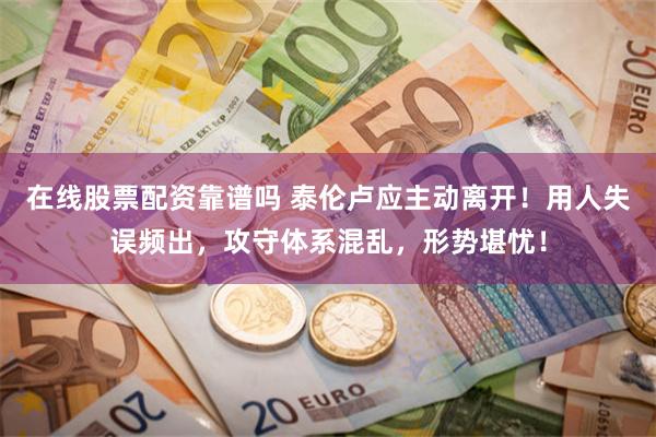 在线股票配资靠谱吗 泰伦卢应主动离开！用人失误频出，攻守体系混乱，形势堪忧！