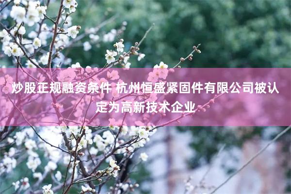 炒股正规融资条件 杭州恒盛紧固件有限公司被认定为高新技术企业