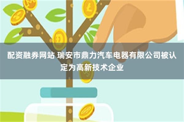 配资融券网站 瑞安市鼎力汽车电器有限公司被认定为高新技术企业