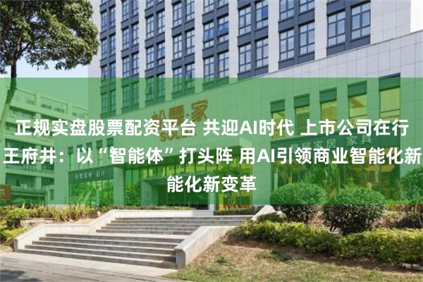 正规实盘股票配资平台 共迎AI时代 上市公司在行动丨王府井：以“智能体”打头阵 用AI引领商业智能化新变革