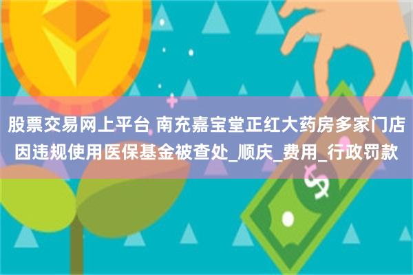 股票交易网上平台 南充嘉宝堂正红大药房多家门店因违规使用医保基金被查处_顺庆_费用_行政罚款