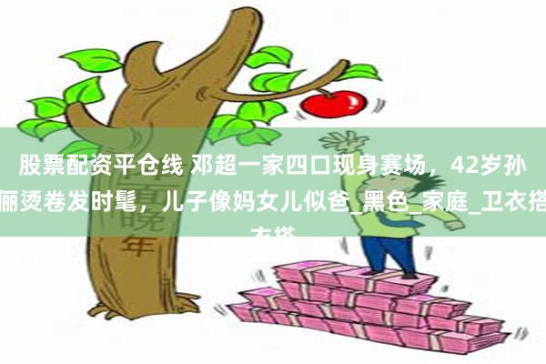 股票配资平仓线 邓超一家四口现身赛场，42岁孙俪烫卷发时髦，儿子像妈女儿似爸_黑色_家庭_卫衣搭