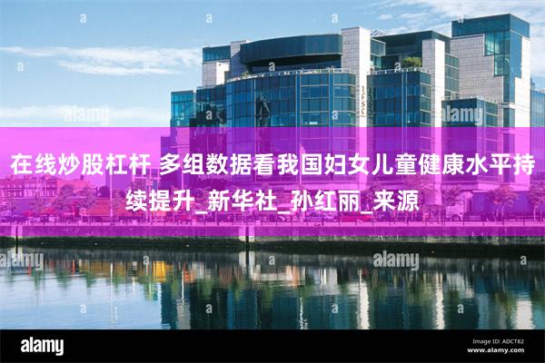 在线炒股杠杆 多组数据看我国妇女儿童健康水平持续提升_新华社_孙红丽_来源