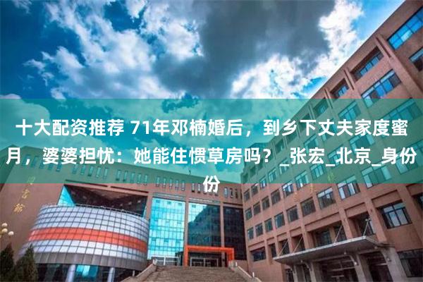 十大配资推荐 71年邓楠婚后，到乡下丈夫家度蜜月，婆婆担忧：她能住惯草房吗？_张宏_北京_身份