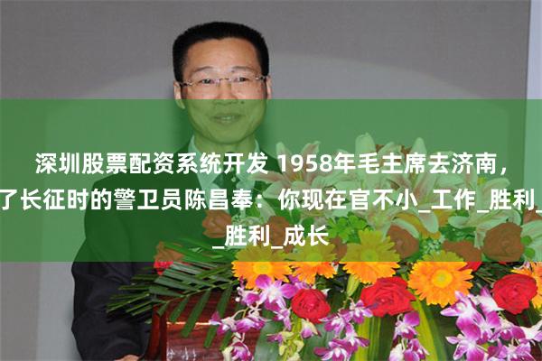 深圳股票配资系统开发 1958年毛主席去济南，见到了长征时的警卫员陈昌奉：你现在官不小_工作_胜利_成长