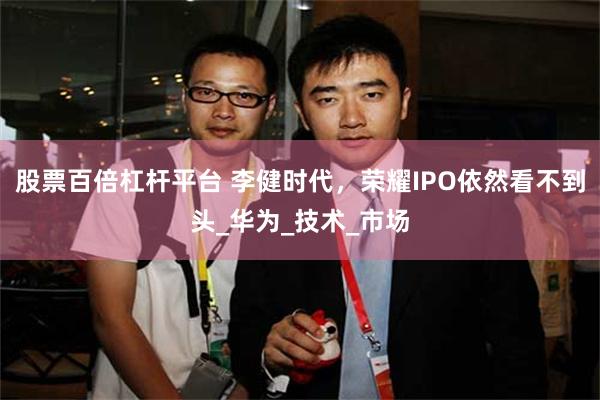 股票百倍杠杆平台 李健时代，荣耀IPO依然看不到头_华为_技术_市场