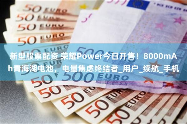 新型股票配资 荣耀Power今日开售！8000mAh青海湖电池，电量焦虑终结者_用户_续航_手机