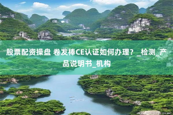 股票配资操盘 卷发棒CE认证如何办理？_检测_产品说明书_机构