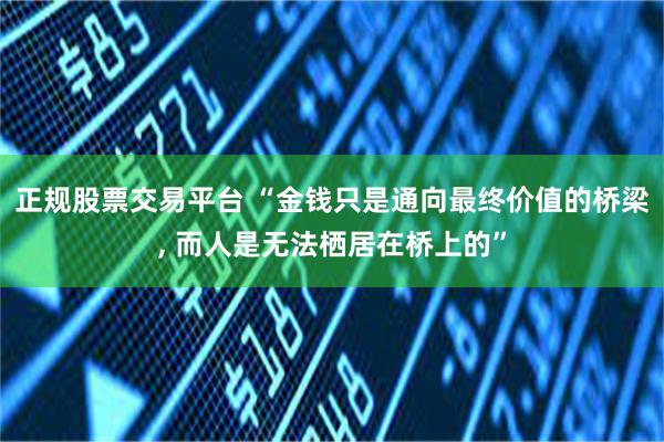 正规股票交易平台 “金钱只是通向最终价值的桥梁, 而人是无法栖居在桥上的”