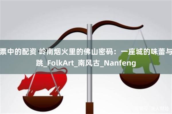 股票中的配资 岭南烟火里的佛山密码：一座城的味蕾与心跳_FolkArt_南风古_Nanfeng