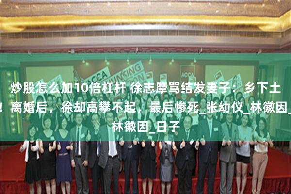炒股怎么加10倍杠杆 徐志摩骂结发妻子：乡下土包子！离婚后，徐却高攀不起，最后惨死_张幼仪_林徽因_日子