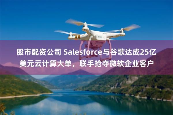 股市配资公司 Salesforce与谷歌达成25亿美元云计算大单，联手抢夺微软企业客户