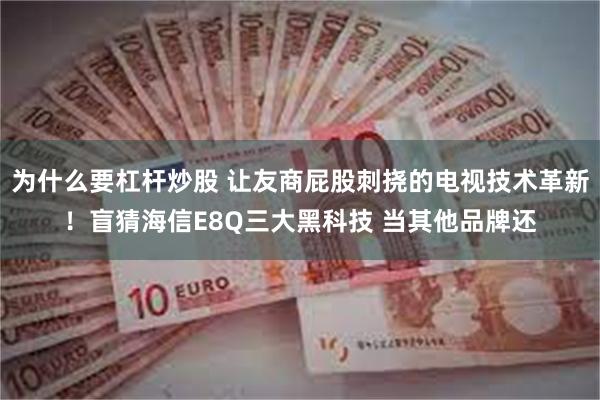 为什么要杠杆炒股 让友商屁股刺挠的电视技术革新！盲猜海信E8Q三大黑科技 当其他品牌还