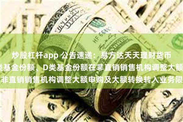 炒股杠杆app 公告速递：易方达天天理财货币基金A类基金份额、C类基金份额、D类基金份额在非直销销售机构调整大额申购及大额转换转入业务限制
