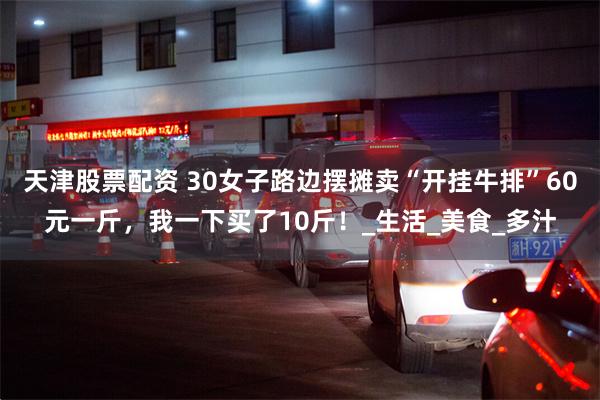 天津股票配资 30女子路边摆摊卖“开挂牛排”60元一斤，我一下买了10斤！_生活_美食_多汁