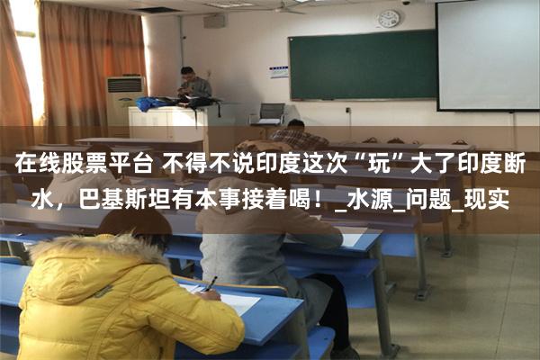 在线股票平台 不得不说印度这次“玩”大了印度断水，巴基斯坦有本事接着喝！_水源_问题_现实