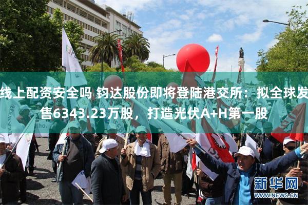 线上配资安全吗 钧达股份即将登陆港交所：拟全球发售6343.23万股，打造光伏A+H第一股