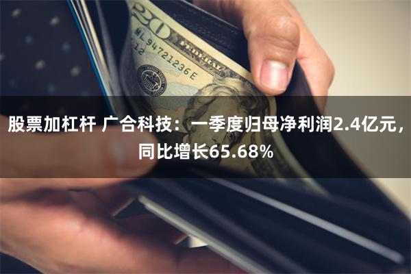 股票加杠杆 广合科技：一季度归母净利润2.4亿元，同比增长65.68%