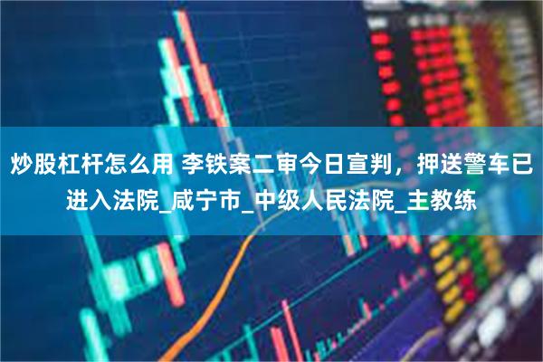 炒股杠杆怎么用 李铁案二审今日宣判，押送警车已进入法院_咸宁市_中级人民法院_主教练