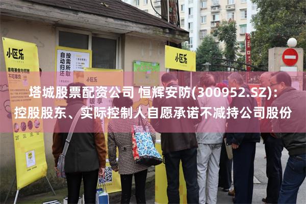 塔城股票配资公司 恒辉安防(300952.SZ)：控股股东、实际控制人自愿承诺不减持公司股份
