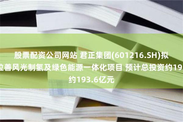 股票配资公司网站 君正集团(601216.SH)拟实施阿拉善风光制氢及绿色能源一体化项目 预计总投资约193.6亿元