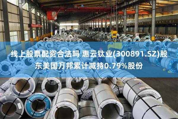 线上股票配资合法吗 惠云钛业(300891.SZ)股东美国万邦累计减持0.79%股份