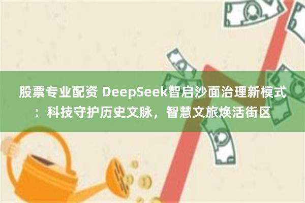 股票专业配资 DeepSeek智启沙面治理新模式：科技守护历史文脉，智慧文旅焕活街区